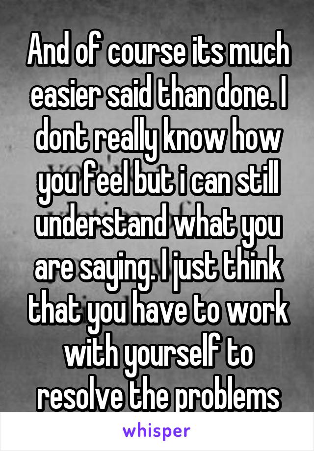 And of course its much easier said than done. I dont really know how you feel but i can still understand what you are saying. I just think that you have to work with yourself to resolve the problems