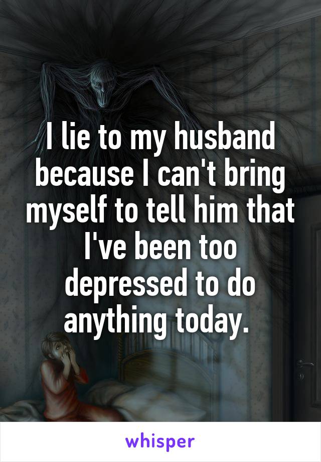I lie to my husband because I can't bring myself to tell him that I've been too depressed to do anything today. 