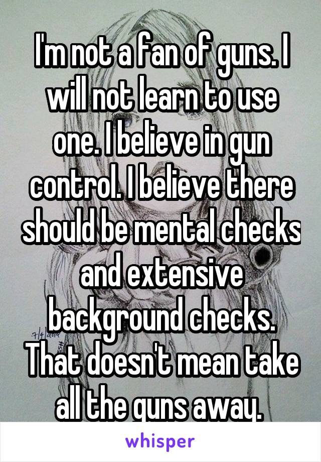I'm not a fan of guns. I will not learn to use one. I believe in gun control. I believe there should be mental checks and extensive background checks. That doesn't mean take all the guns away. 