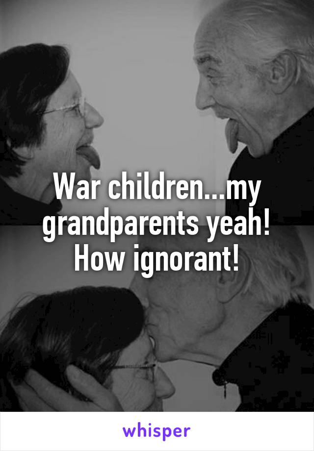 War children...my grandparents yeah! How ignorant!