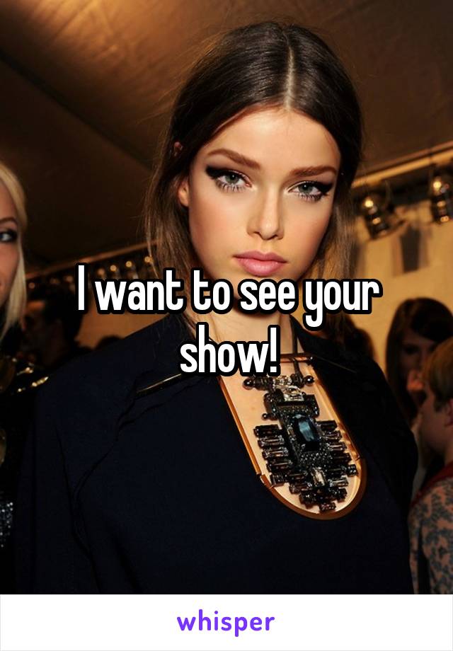 I want to see your show!
