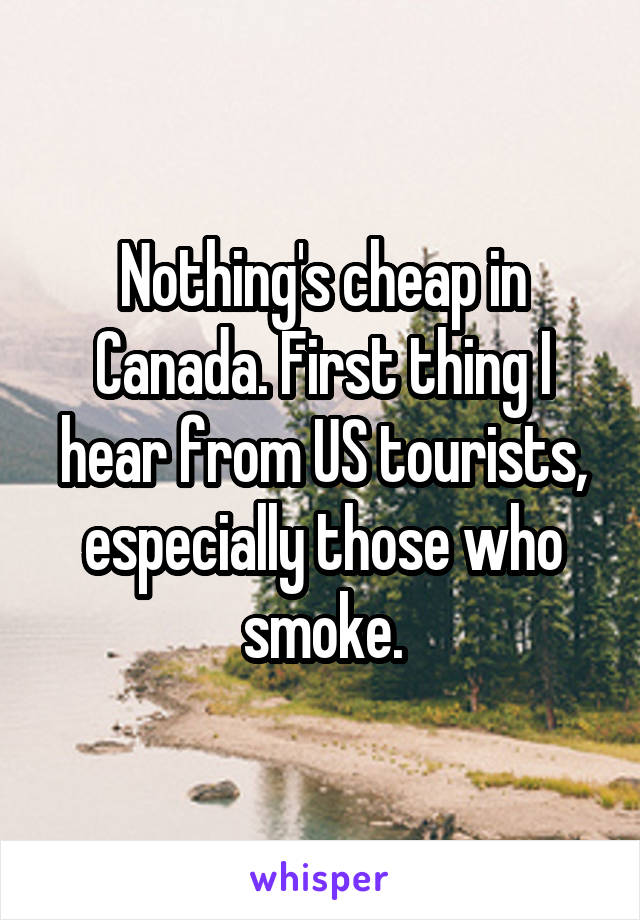 Nothing's cheap in Canada. First thing I hear from US tourists, especially those who smoke.