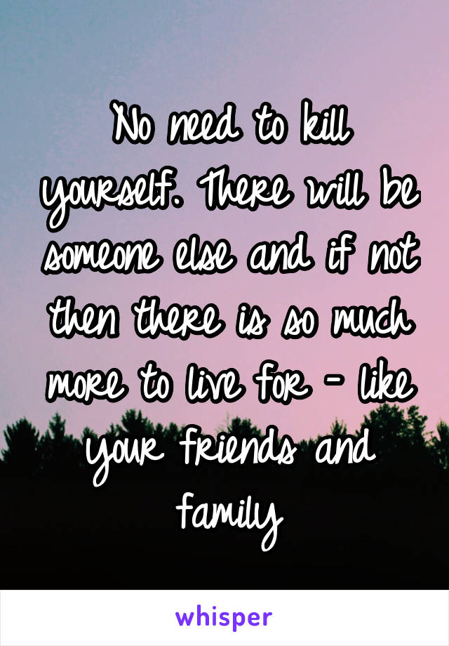 No need to kill yourself. There will be someone else and if not then there is so much more to live for - like your friends and family