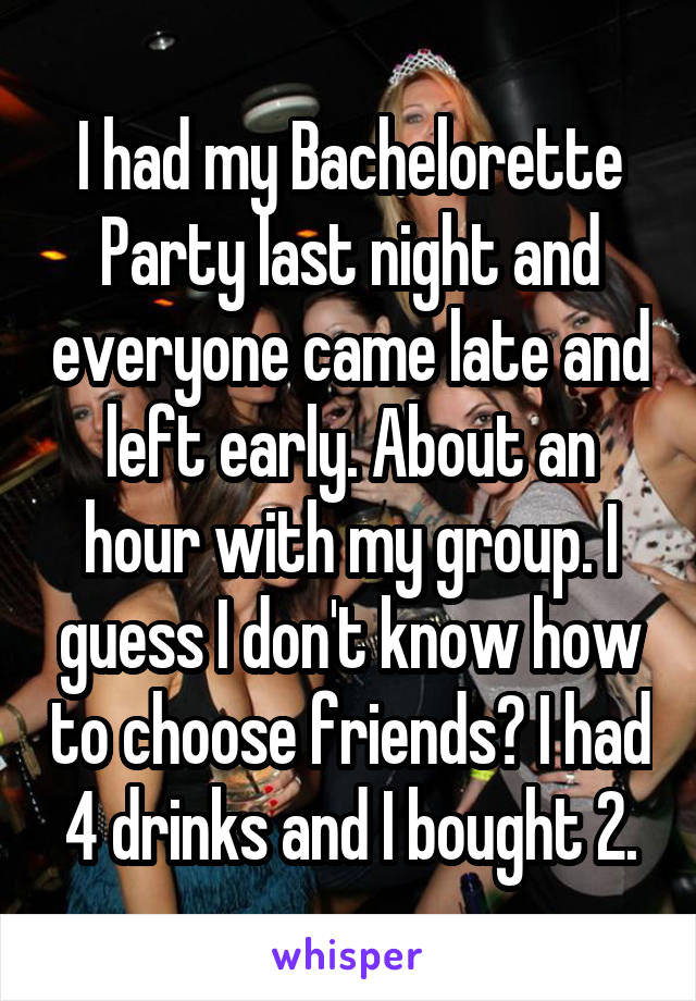 I had my Bachelorette Party last night and everyone came late and left early. About an hour with my group. I guess I don't know how to choose friends? I had 4 drinks and I bought 2.