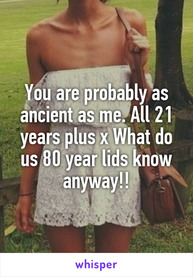 You are probably as ancient as me. All 21 years plus x What do us 80 year lids know anyway!!