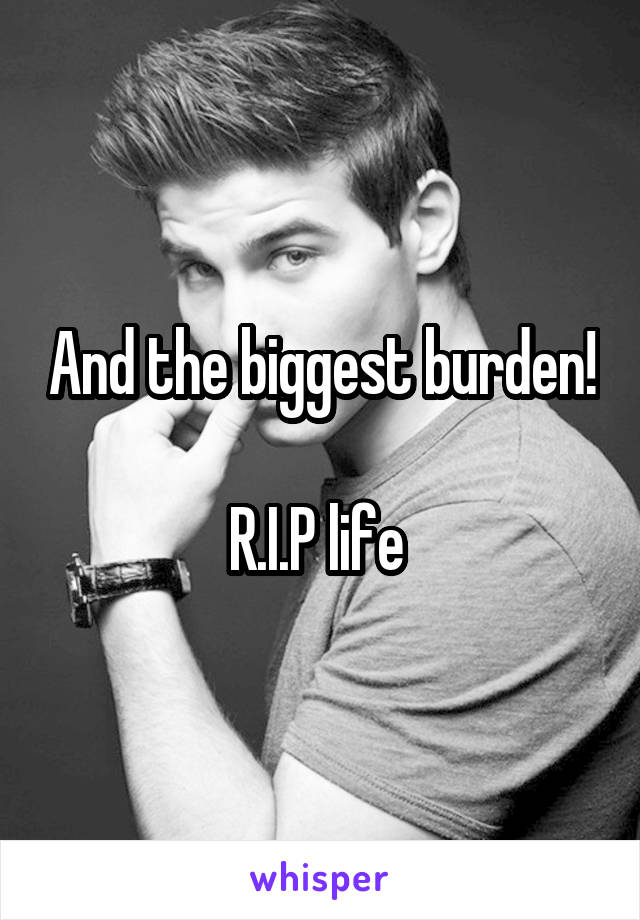 And the biggest burden! 
R.I.P life 