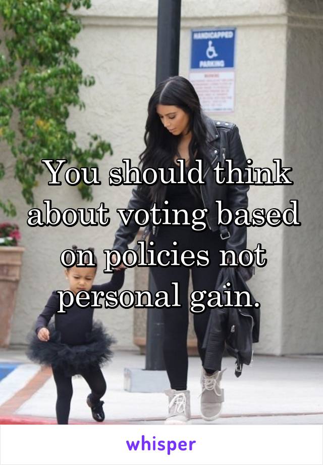  You should think about voting based on policies not personal gain. 