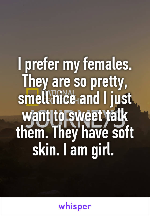 I prefer my females. They are so pretty, smell nice and I just want to sweet talk them. They have soft skin. I am girl. 