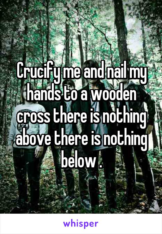 Crucify me and nail my hands to a wooden cross there is nothing above there is nothing below .