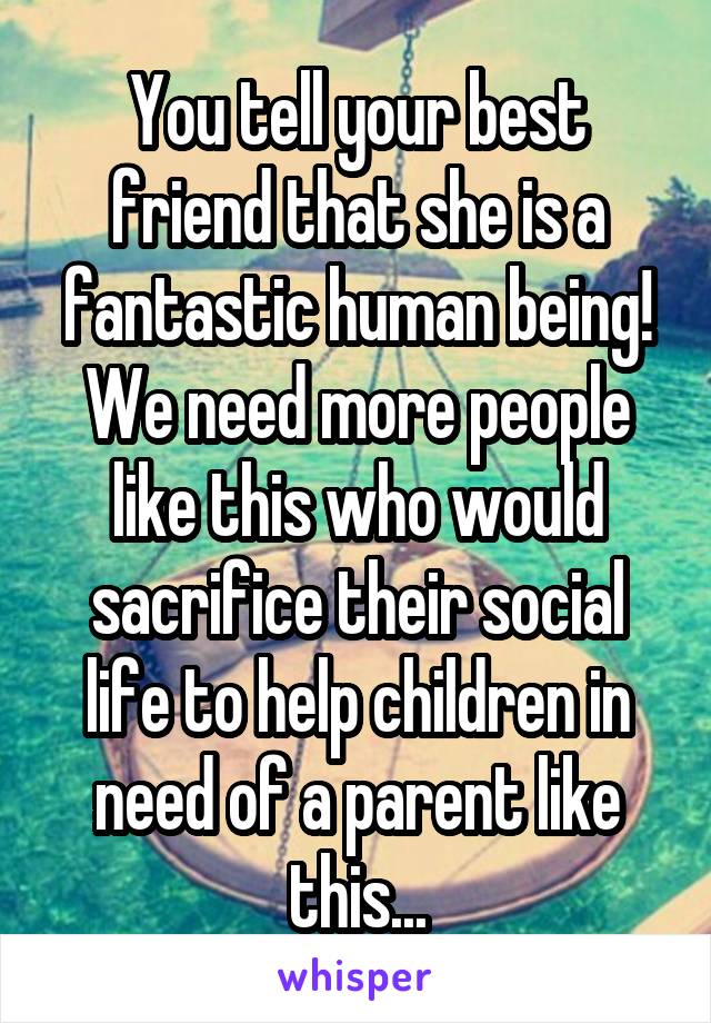 You tell your best friend that she is a fantastic human being! We need more people like this who would sacrifice their social life to help children in need of a parent like this...