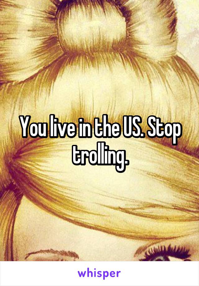 You live in the US. Stop trolling.