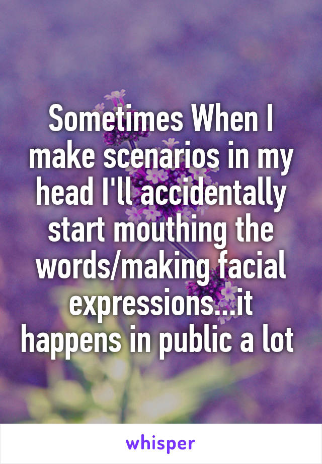Sometimes When I make scenarios in my head I'll accidentally start mouthing the words/making facial expressions...it happens in public a lot 