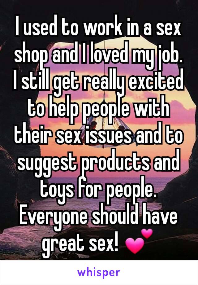 I used to work in a sex shop and I loved my job. I still get really excited to help people with their sex issues and to suggest products and toys for people. Everyone should have great sex! 💕
