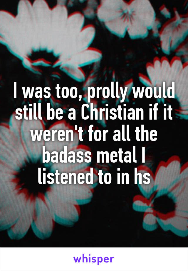 I was too, prolly would still be a Christian if it weren't for all the badass metal I listened to in hs