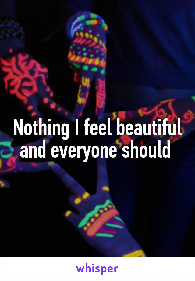 Nothing I feel beautiful and everyone should 