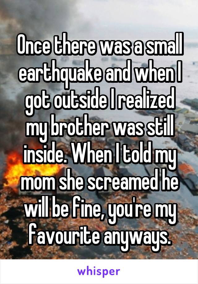 Once there was a small earthquake and when I got outside I realized my brother was still inside. When I told my mom she screamed he will be fine, you're my favourite anyways.