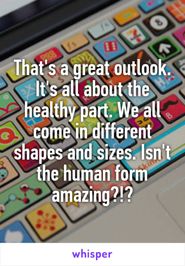 That's a great outlook. It's all about the healthy part. We all come in different shapes and sizes. Isn't the human form amazing?!?