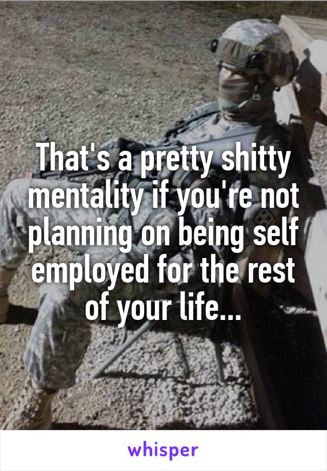 That's a pretty shitty mentality if you're not planning on being self employed for the rest of your life...