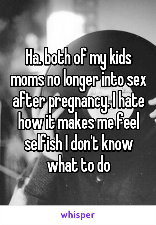 Ha. both of my kids moms no longer into sex after pregnancy. I hate how it makes me feel selfish I don't know what to do