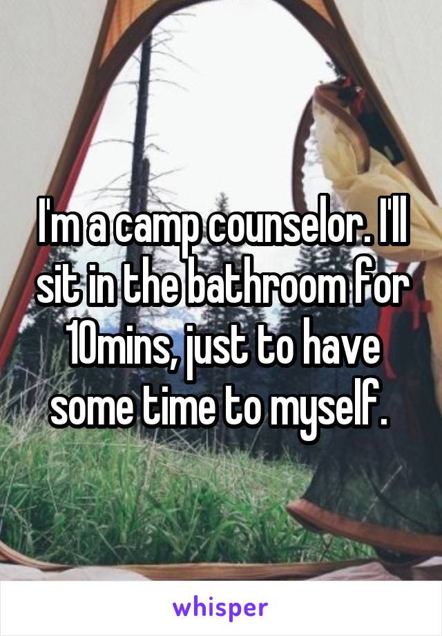 I'm a camp counselor. I'll sit in the bathroom for 10mins, just to have some time to myself. 