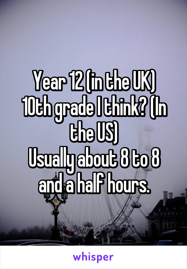 Year 12 (in the UK)
10th grade I think? (In the US)
Usually about 8 to 8 and a half hours.