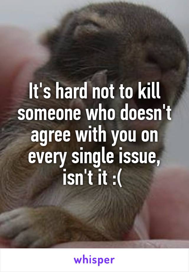 It's hard not to kill someone who doesn't agree with you on every single issue, isn't it :( 