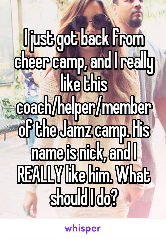 I just got back from cheer camp, and I really like this coach/helper/member of the Jamz camp. His name is nick, and I REALLY like him. What should I do?