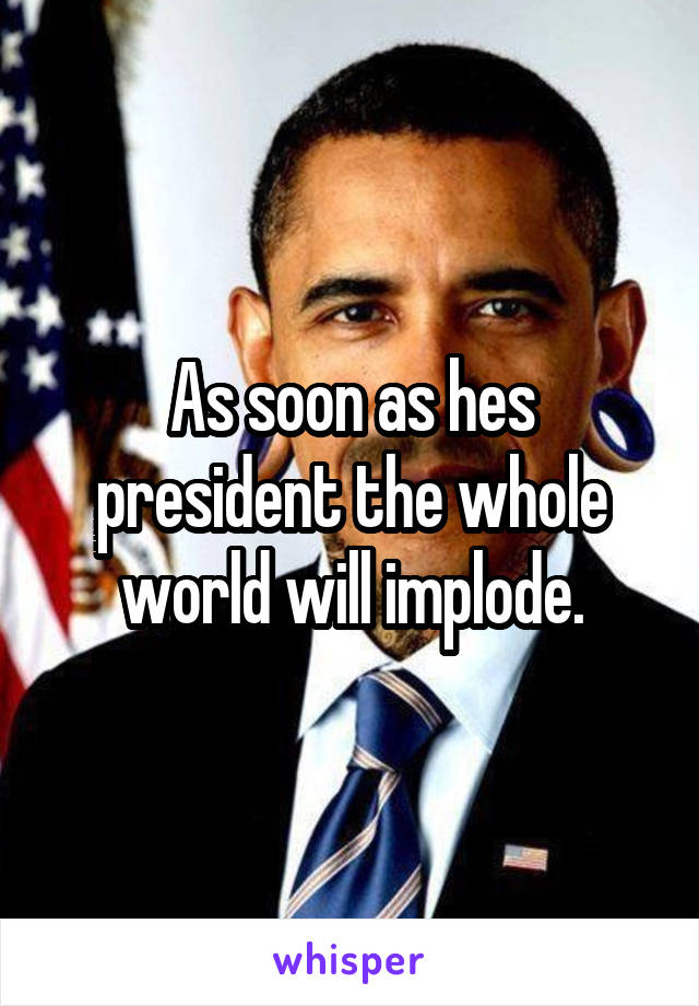 As soon as hes president the whole world will implode.