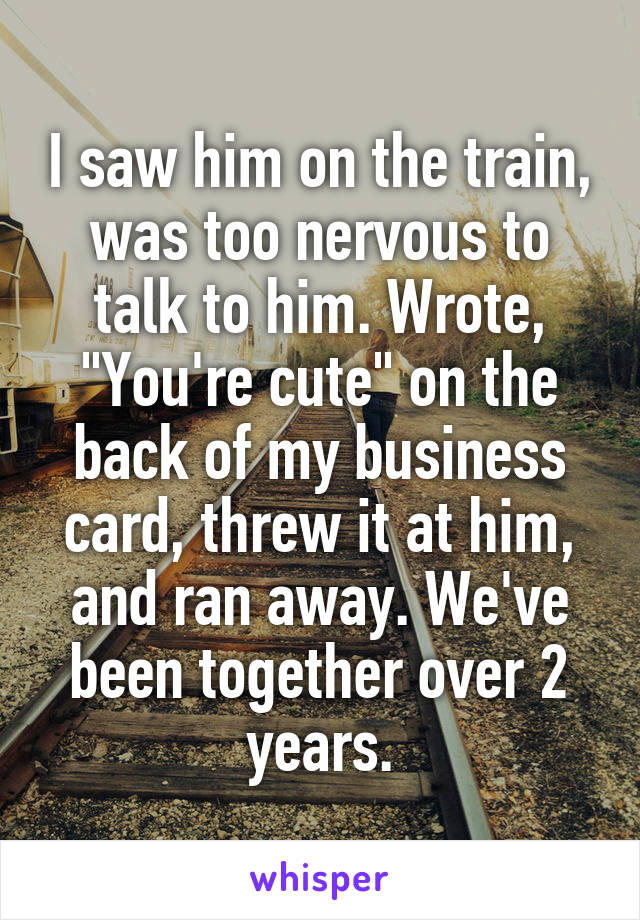 I saw him on the train, was too nervous to talk to him. Wrote, "You're cute" on the back of my business card, threw it at him, and ran away. We've been together over 2 years.