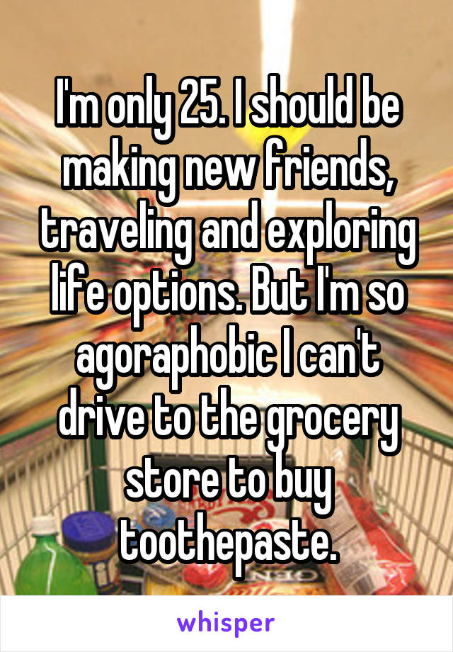 I'm only 25. I should be making new friends, traveling and exploring life options. But I'm so agoraphobic I can't drive to the grocery store to buy toothepaste.
