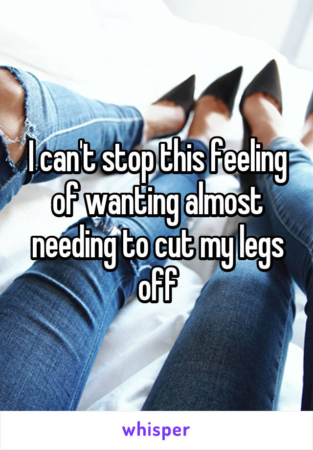 I can't stop this feeling of wanting almost needing to cut my legs off