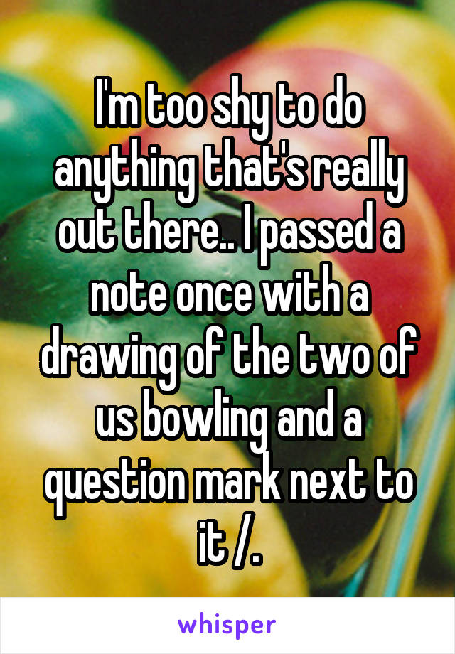 I'm too shy to do anything that's really out there.. I passed a note once with a drawing of the two of us bowling and a question mark next to it /.\