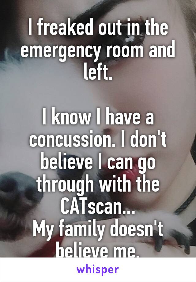 I freaked out in the emergency room and left.

I know I have a concussion. I don't believe I can go through with the CATscan...
My family doesn't believe me.