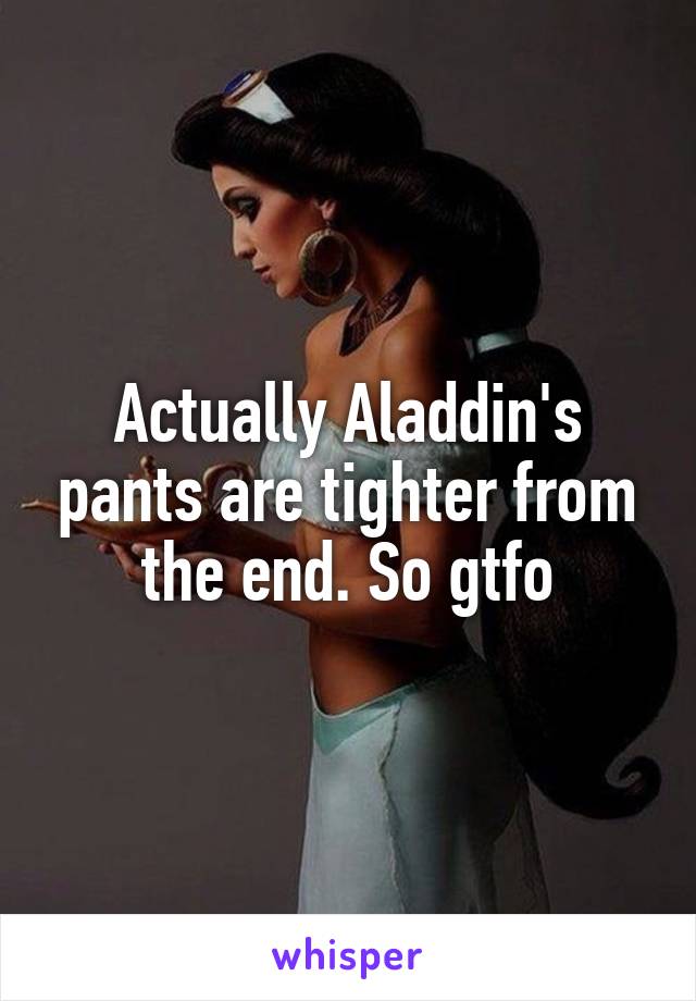 Actually Aladdin's pants are tighter from the end. So gtfo