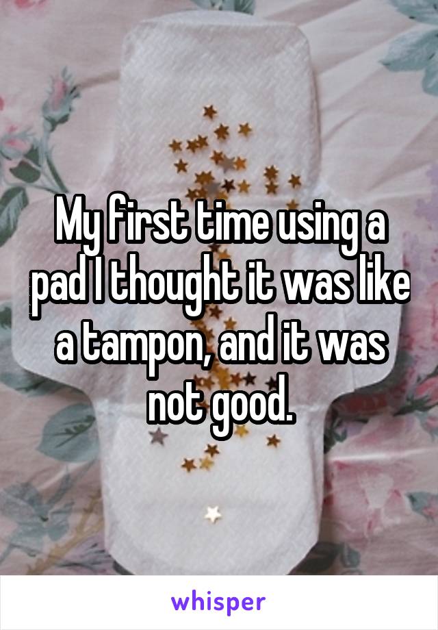 My first time using a pad I thought it was like a tampon, and it was not good.