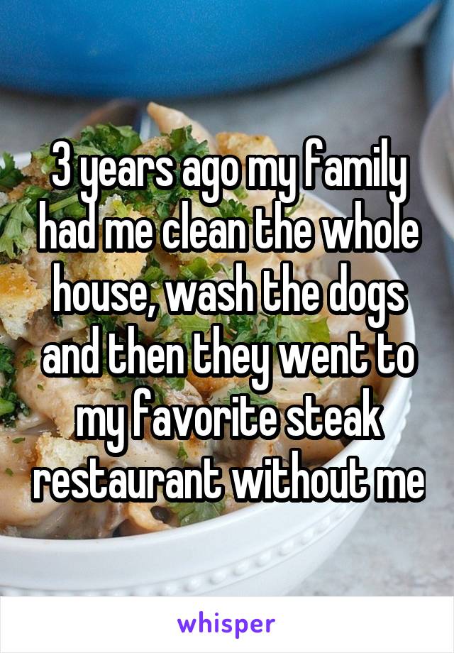 3 years ago my family had me clean the whole house, wash the dogs and then they went to my favorite steak restaurant without me