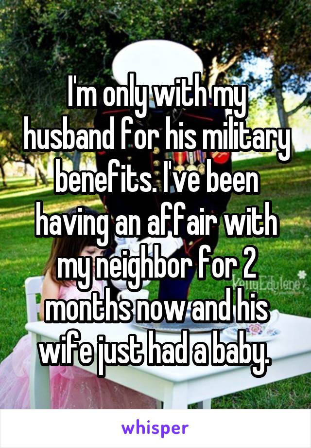 I'm only with my husband for his military benefits. I've been having an affair with my neighbor for 2 months now and his wife just had a baby. 