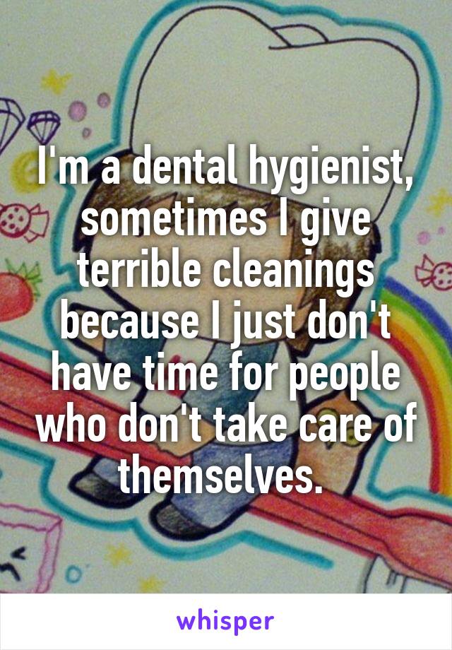 I'm a dental hygienist, sometimes I give terrible cleanings because I just don't have time for people who don't take care of themselves. 