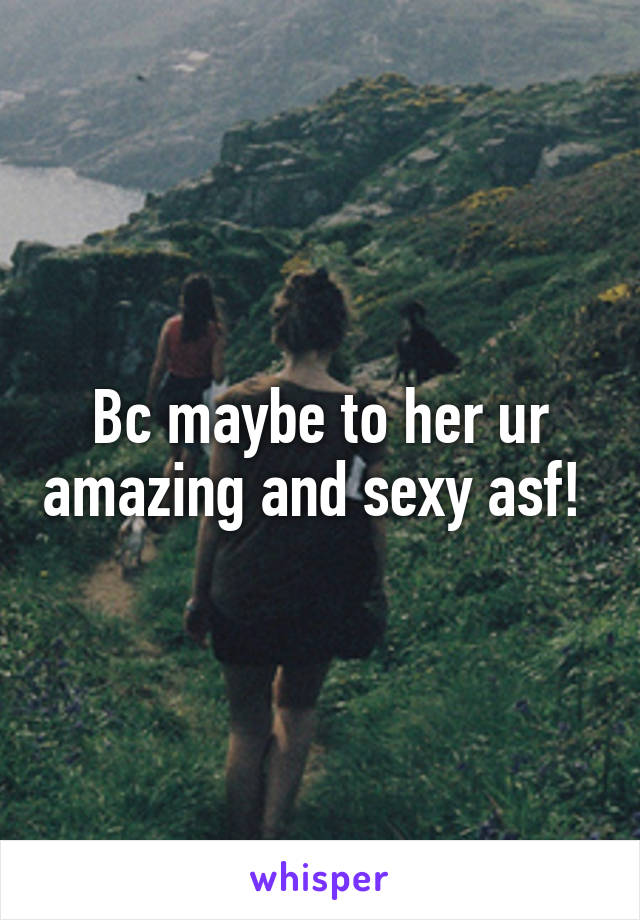 Bc maybe to her ur amazing and sexy asf! 