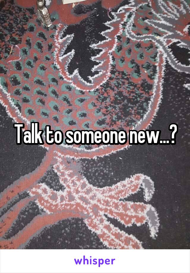 Talk to someone new...?