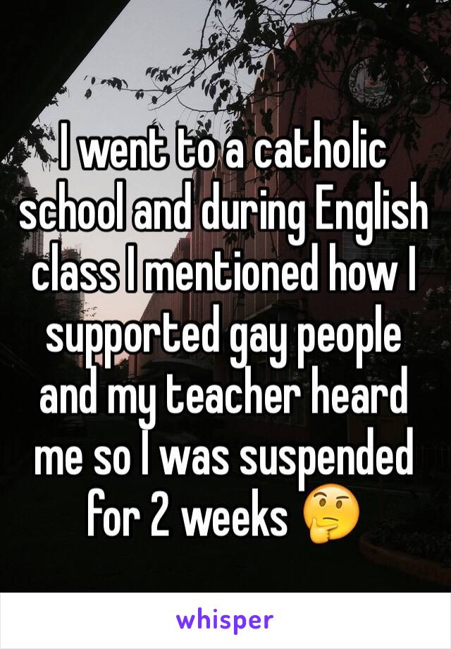 I went to a catholic school and during English class I mentioned how I supported gay people and my teacher heard me so I was suspended for 2 weeks 🤔