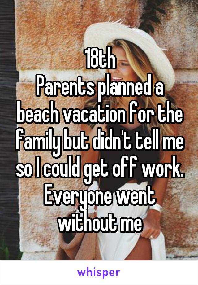 18th
Parents planned a beach vacation for the family but didn't tell me so I could get off work. Everyone went without me
