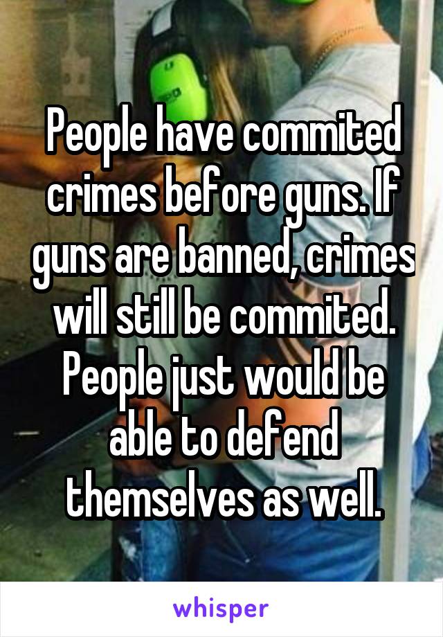 People have commited crimes before guns. If guns are banned, crimes will still be commited. People just would be able to defend themselves as well.