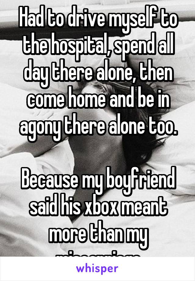 Had to drive myself to the hospital, spend all day there alone, then come home and be in agony there alone too.

Because my boyfriend said his xbox meant more than my miscarriage