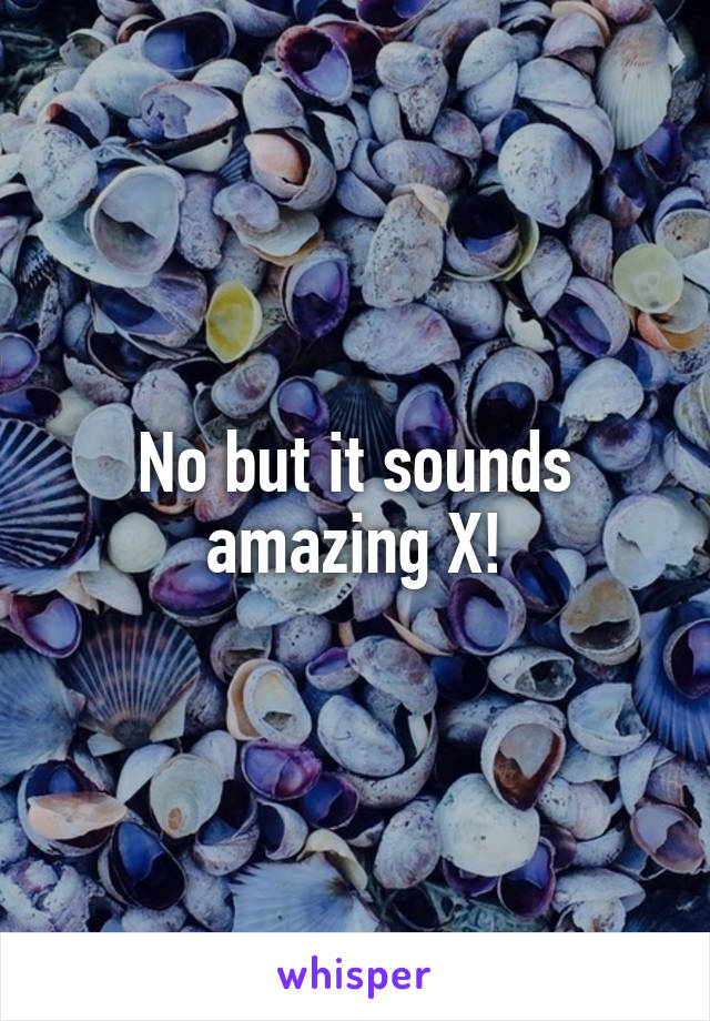 No but it sounds amazing X!