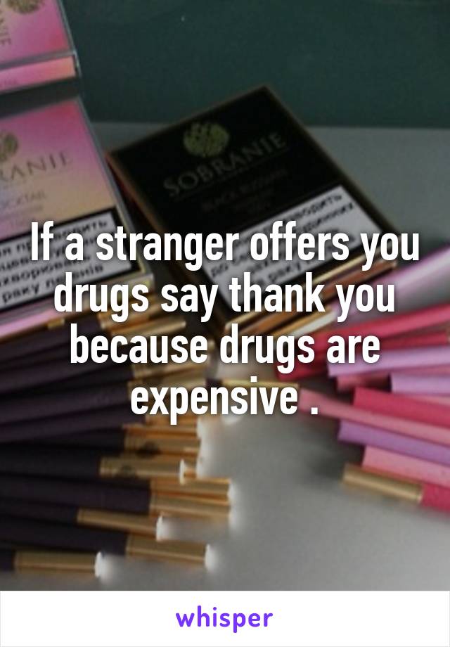 If a stranger offers you drugs say thank you because drugs are expensive .