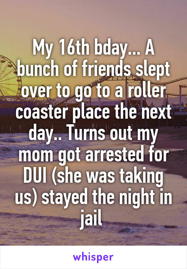 My 16th bday... A bunch of friends slept over to go to a roller coaster place the next day.. Turns out my mom got arrested for DUI (she was taking us) stayed the night in jail 