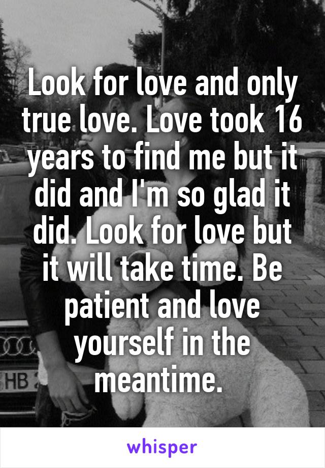 Look for love and only true love. Love took 16 years to find me but it did and I'm so glad it did. Look for love but it will take time. Be patient and love yourself in the meantime. 