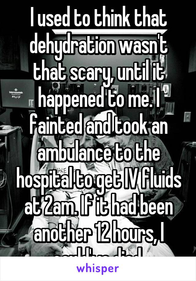 I used to think that dehydration wasn't that scary, until it happened to me. I fainted and took an ambulance to the hospital to get IV fluids at 2am. If it had been another 12 hours, I could've died.