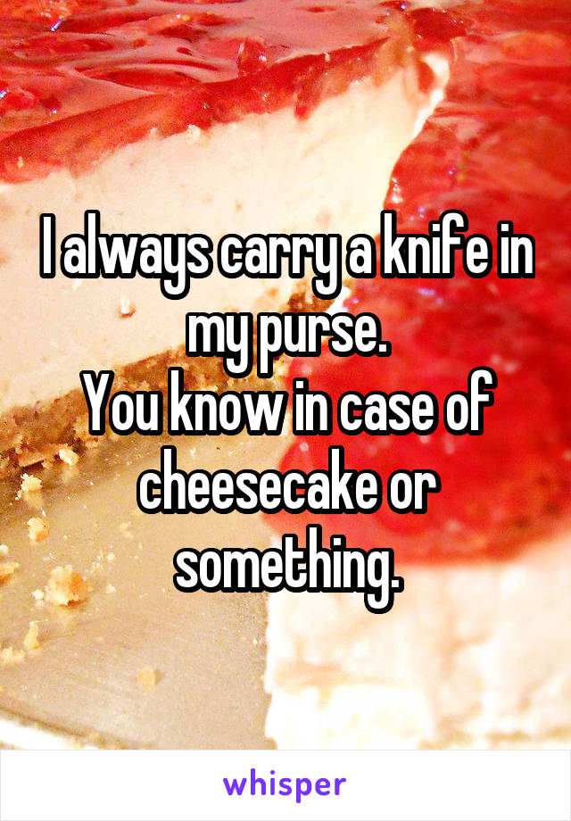 I always carry a knife in my purse.
You know in case of cheesecake or something.